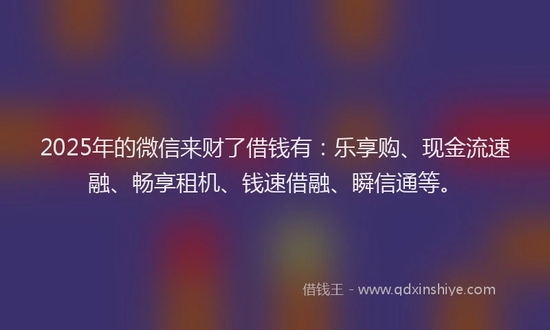 2025年的微信来财了借钱有：乐享购、现金流速融、畅享租机、钱速借融、瞬信通等。