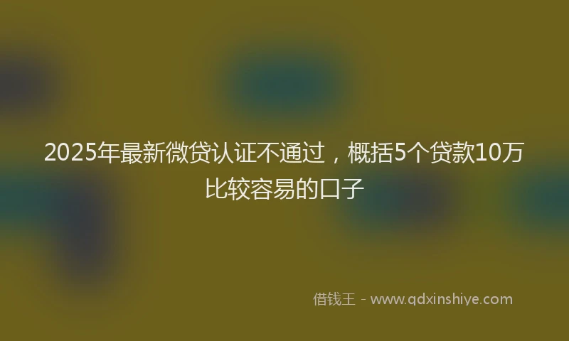2025年最新微贷认证不通过，概括5个贷款10万比较容易的口子