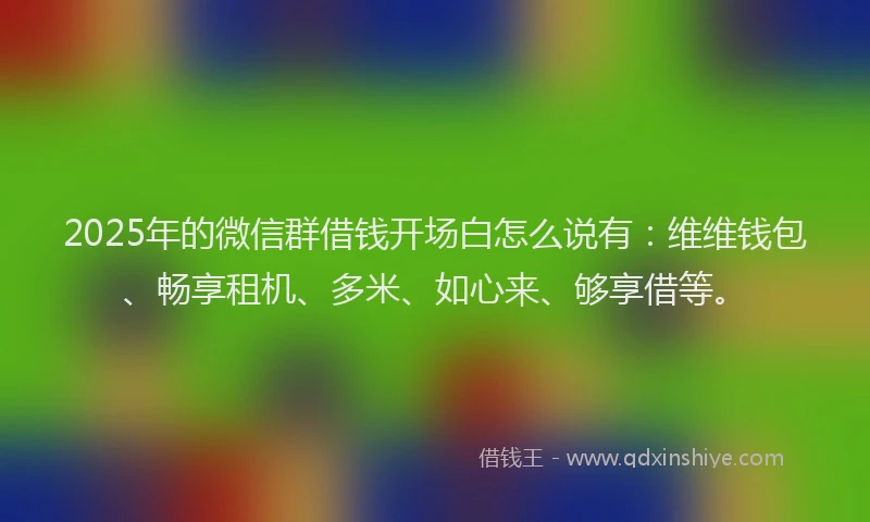 2025年的微信群借钱开场白怎么说有：维维钱包、畅享租机、多米、如心来、够享借等。