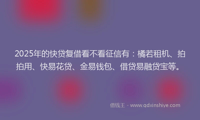 2025年的快贷复借看不看征信有：橘若租机、拍拍用、快易花贷、金易钱包、借贷易融贷宝等。