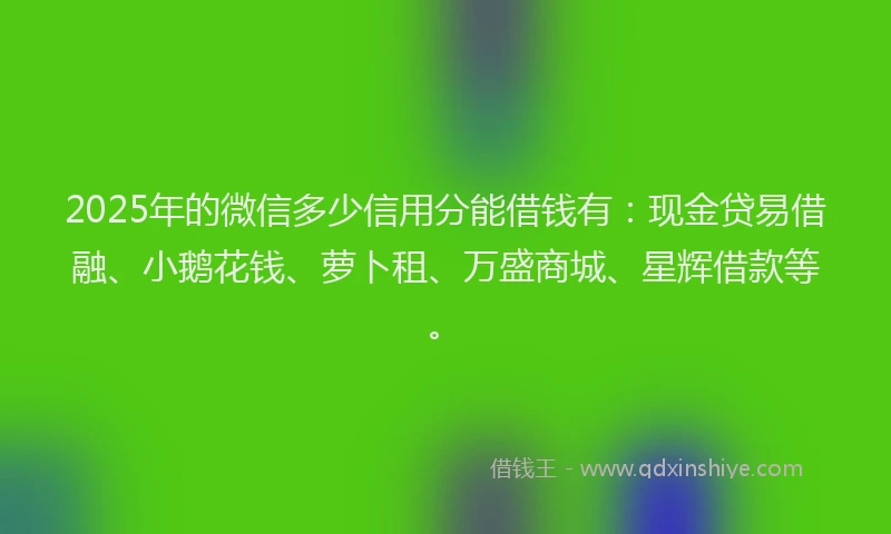 2025年的微信多少信用分能借钱有：现金贷易借融、小鹅花钱、萝卜租、万盛商城、星辉借款等。