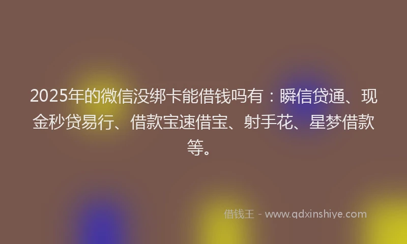 2025年的微信没绑卡能借钱吗有：瞬信贷通、现金秒贷易行、借款宝速借宝、射手花、星梦借款等。