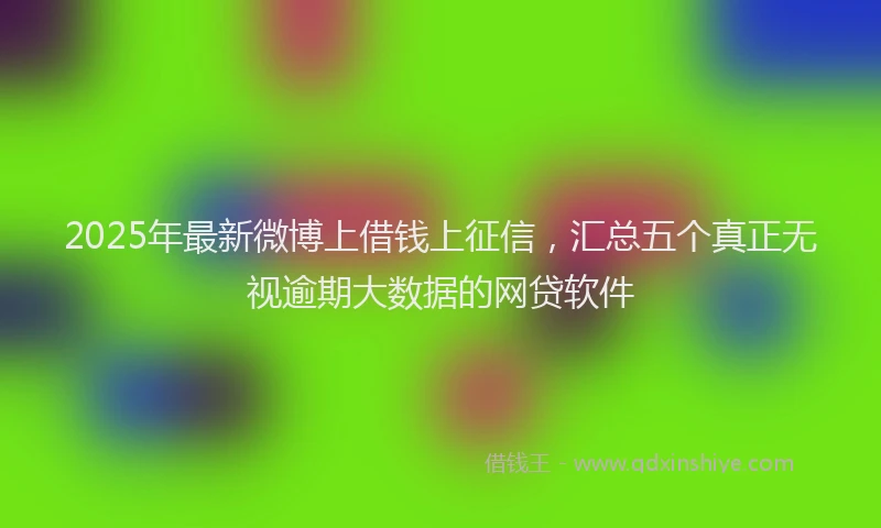 2025年最新微博上借钱上征信，汇总五个真正无视逾期大数据的网贷软件