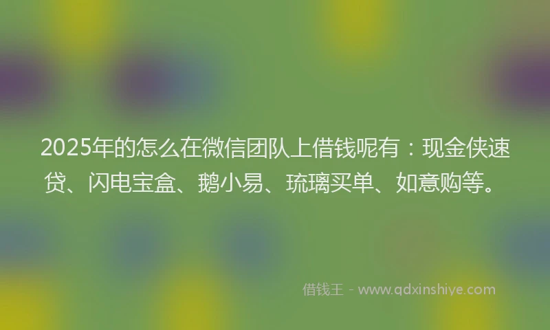 2025年的怎么在微信团队上借钱呢有：现金侠速贷、闪电宝盒、鹅小易、琉璃买单、如意购等。