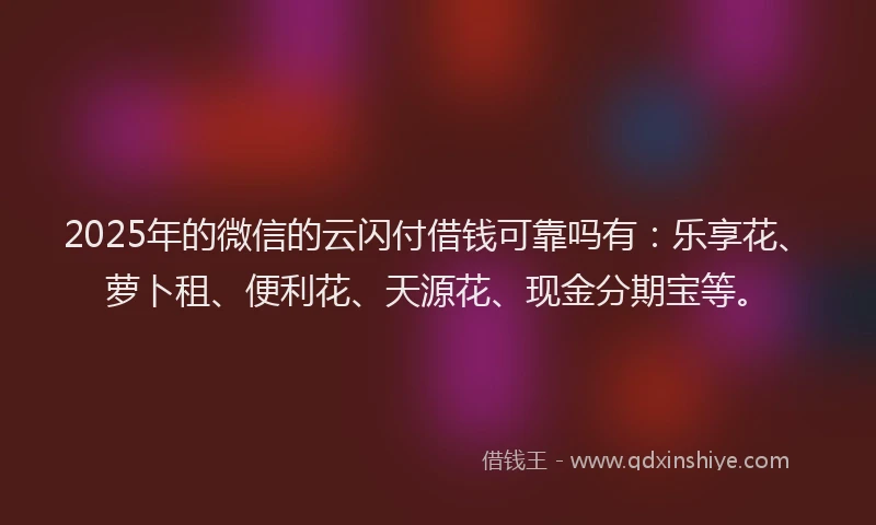 2025年的微信的云闪付借钱可靠吗有：乐享花、萝卜租、便利花、天源花、现金分期宝等。