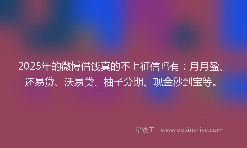 2025年的微博借钱真的不上征信吗有：月月盈、还易贷、沃易贷、柚子分期、现金秒到宝等。