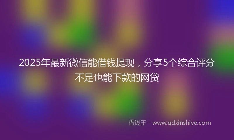 2025年最新微信能借钱提现，分享5个综合评分不足也能下款的网贷