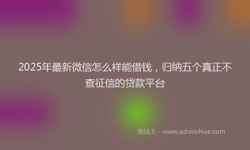 2025年最新微信怎么样能借钱，归纳五个真正不查征信的贷款平台