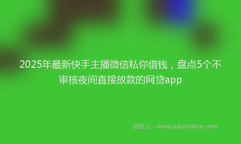 2025年最新快手主播微信私你借钱，盘点5个不审核夜间直接放款的网贷app