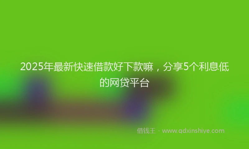 2025年最新快速借款好下款嘛，分享5个利息低的网贷平台