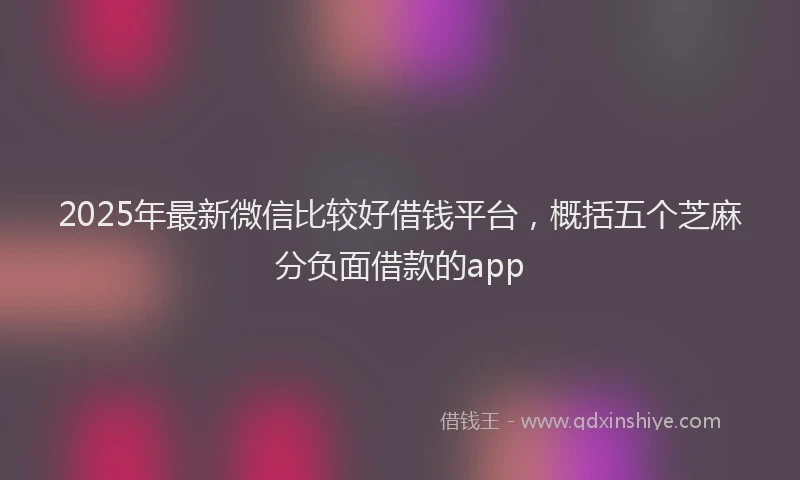 2025年最新微信比较好借钱平台，概括五个芝麻分负面借款的app