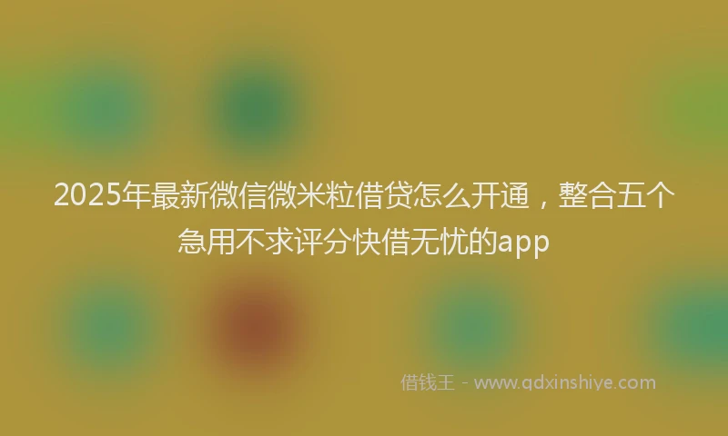 2025年最新微信微米粒借贷怎么开通，整合五个急用不求评分快借无忧的app