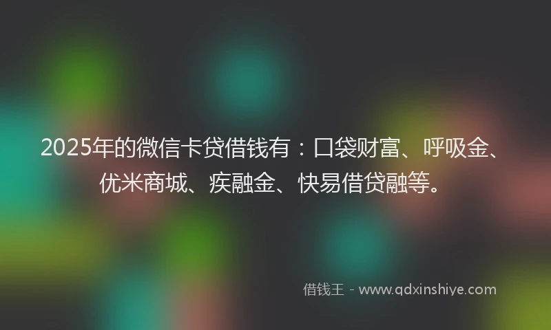 2025年的微信卡贷借钱有：口袋财富、呼吸金、优米商城、疾融金、快易借贷融等。