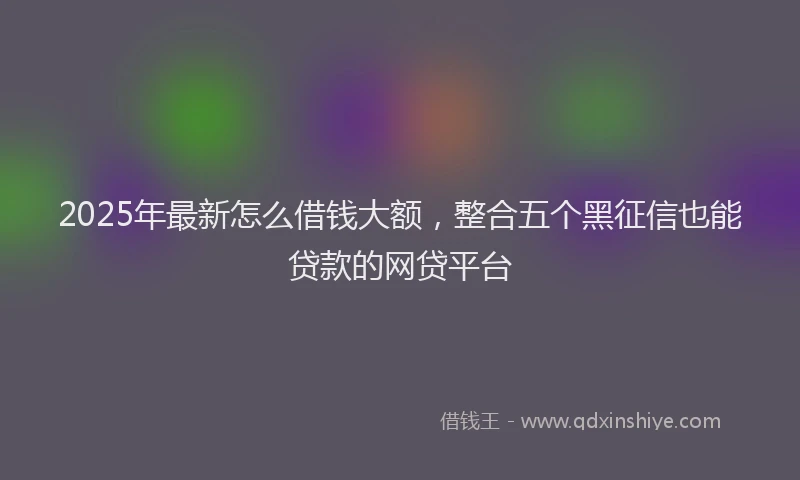 2025年最新怎么借钱大额，整合五个黑征信也能贷款的网贷平台