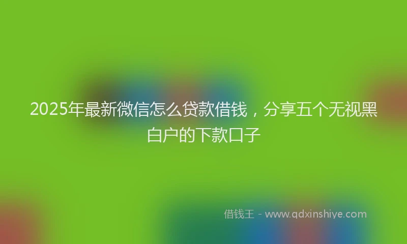 2025年最新微信怎么贷款借钱，分享五个无视黑白户的下款口子