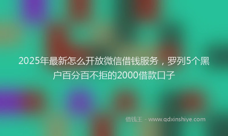 2025年最新怎么开放微信借钱服务，罗列5个黑户百分百不拒的2000借款口子