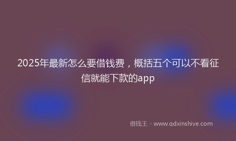 2025年最新怎么要借钱费，概括五个可以不看征信就能下款的app