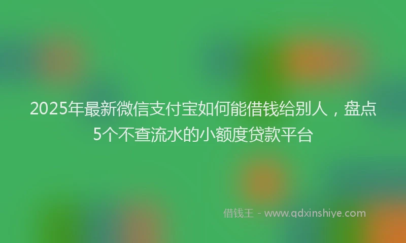 2025年最新微信支付宝如何能借钱给别人，盘点5个不查流水的小额度贷款平台