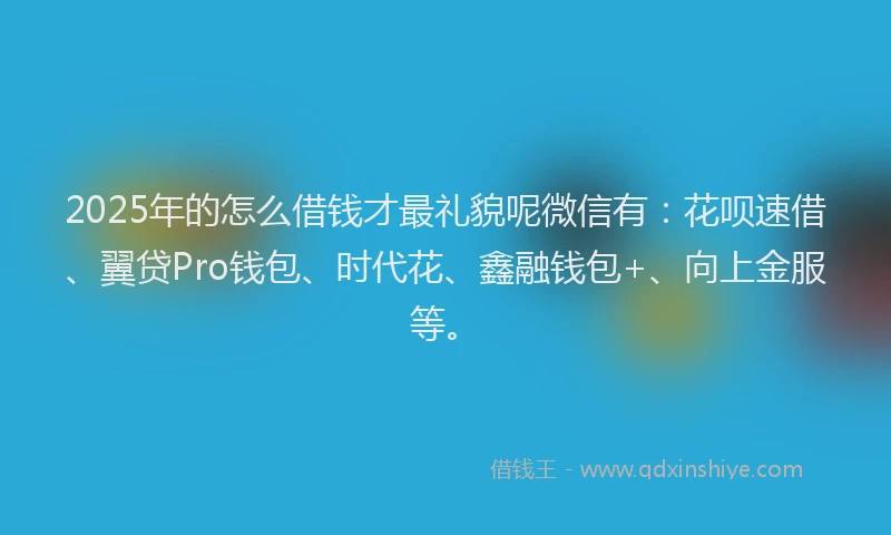 2025年的怎么借钱才最礼貌呢微信有：花呗速借、翼贷Pro钱包、时代花、鑫融钱包+、向上金服等。