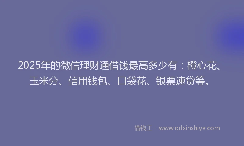 2025年的微信理财通借钱最高多少有：橙心花、玉米分、信用钱包、口袋花、银票速贷等。