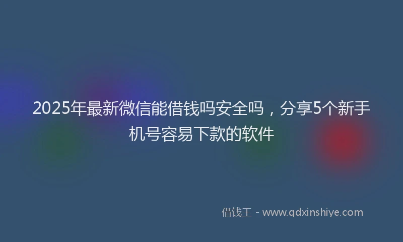 2025年最新微信能借钱吗安全吗，分享5个新手机号容易下款的软件