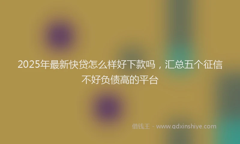 2025年最新快贷怎么样好下款吗，汇总五个征信不好负债高的平台