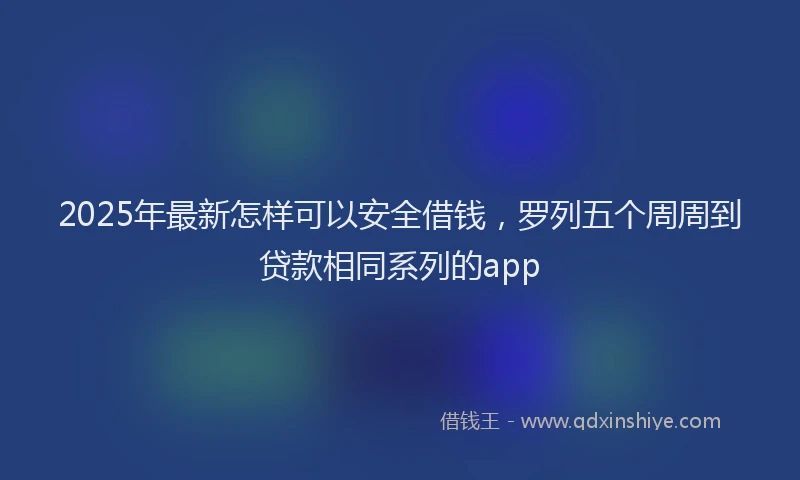 2025年最新怎样可以安全借钱，罗列五个周周到贷款相同系列的app