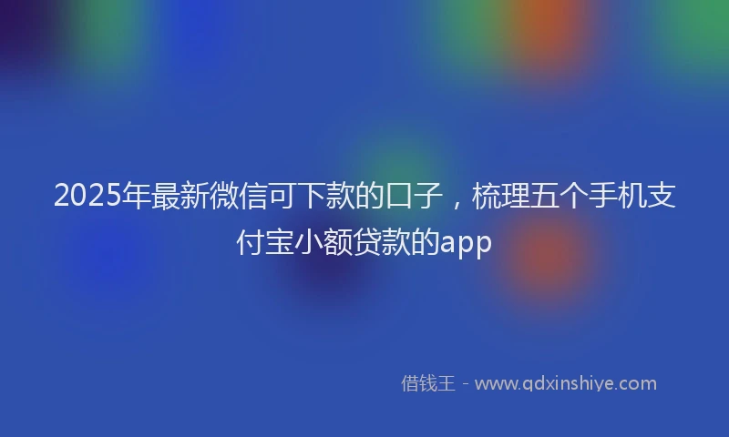 2025年最新微信可下款的口子，梳理五个手机支付宝小额贷款的app