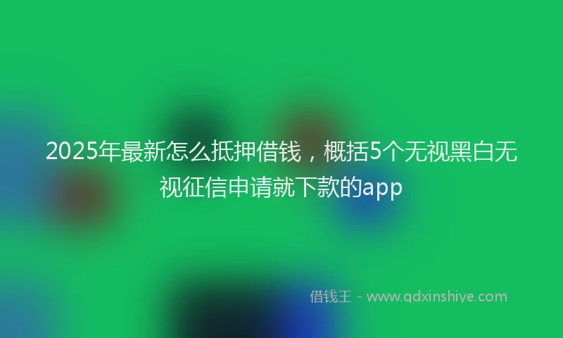 2025年最新怎么抵押借钱，概括5个无视黑白无视征信申请就下款的app
