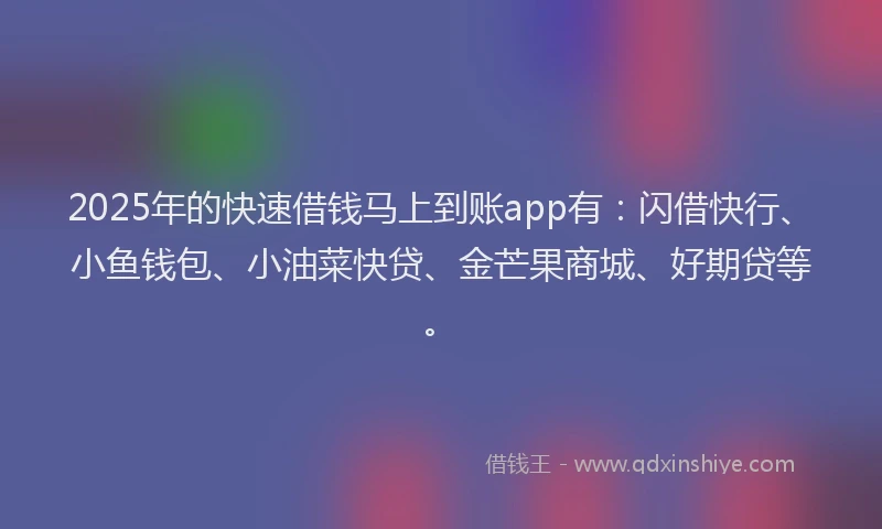2025年的快速借钱马上到账app有：闪借快行、小鱼钱包、小油菜快贷、金芒果商城、好期贷等。