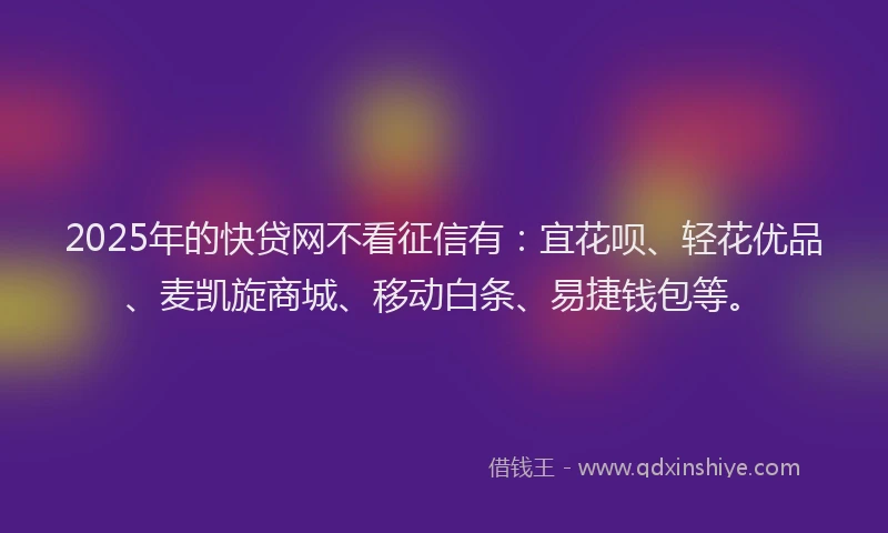 2025年的快贷网不看征信有：宜花呗、轻花优品、麦凯旋商城、移动白条、易捷钱包等。