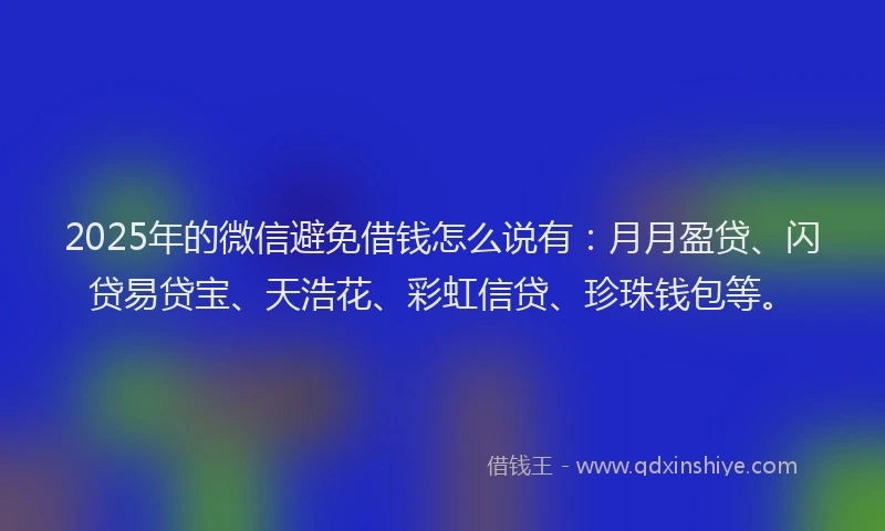 2025年的微信避免借钱怎么说有：月月盈贷、闪贷易贷宝、天浩花、彩虹信贷、珍珠钱包等。