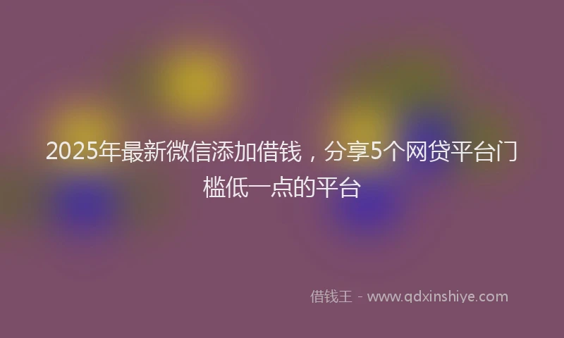 2025年最新微信添加借钱，分享5个网贷平台门槛低一点的平台