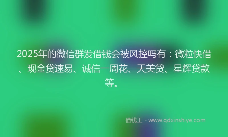 2025年的微信群发借钱会被风控吗有：微粒快借、现金贷速易、诚信一周花、天美贷、星辉贷款等。