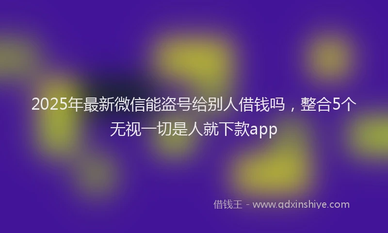 2025年最新微信能盗号给别人借钱吗，整合5个无视一切是人就下款app