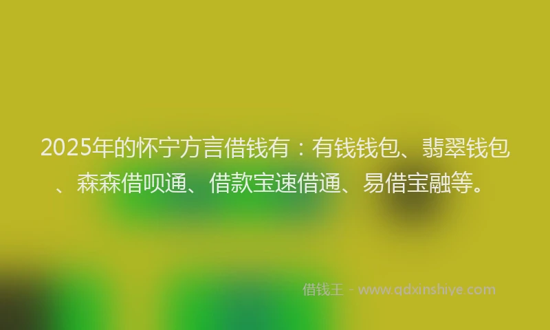 2025年的怀宁方言借钱有：有钱钱包、翡翠钱包、森森借呗通、借款宝速借通、易借宝融等。