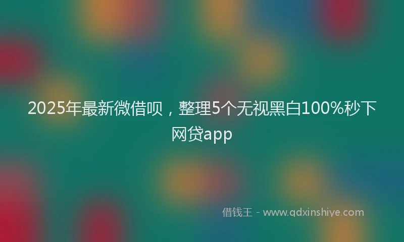 2025年最新微借呗，整理5个无视黑白100%秒下网贷app