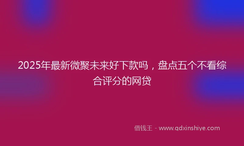 2025年最新微聚未来好下款吗，盘点五个不看综合评分的网贷