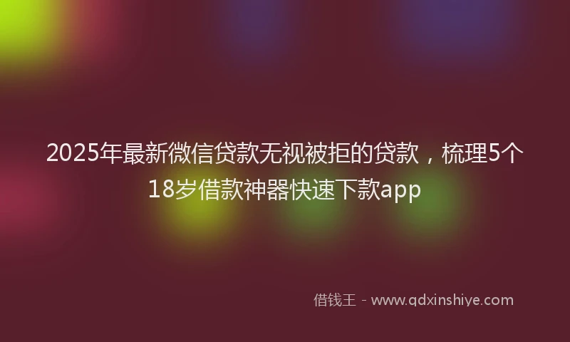 2025年最新微信贷款无视被拒的贷款，梳理5个18岁借款神器快速下款app
