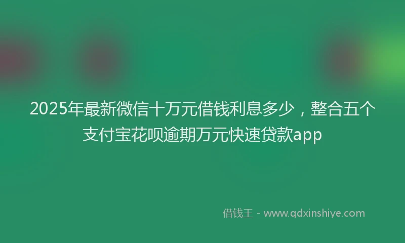 2025年最新微信十万元借钱利息多少，整合五个支付宝花呗逾期万元快速贷款app