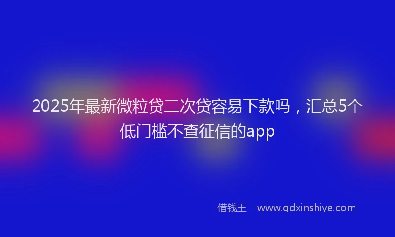 2025年最新微粒贷二次贷容易下款吗，汇总5个低门槛不查征信的app