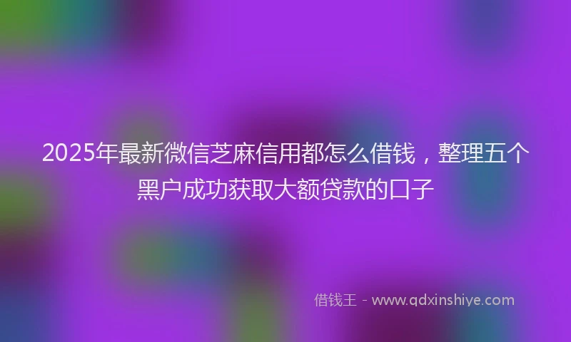 2025年最新微信芝麻信用都怎么借钱，整理五个黑户成功获取大额贷款的口子