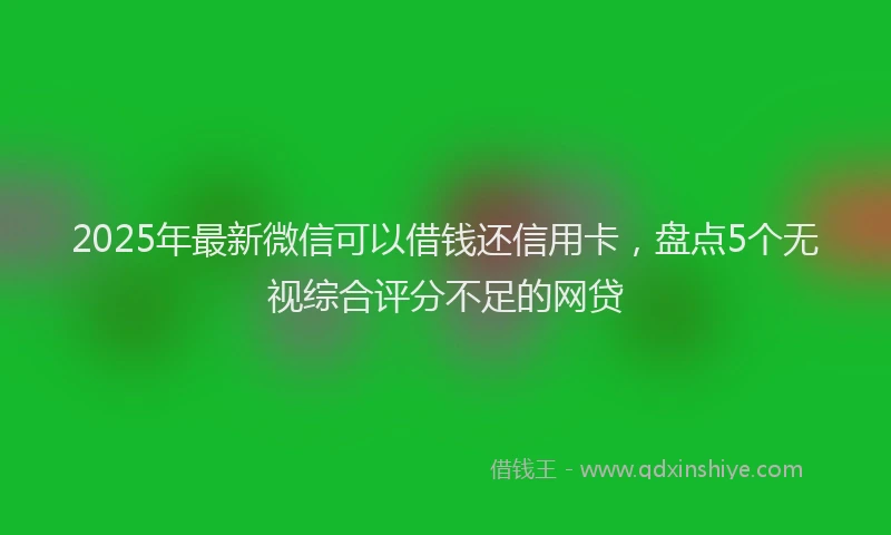 2025年最新微信可以借钱还信用卡，盘点5个无视综合评分不足的网贷
