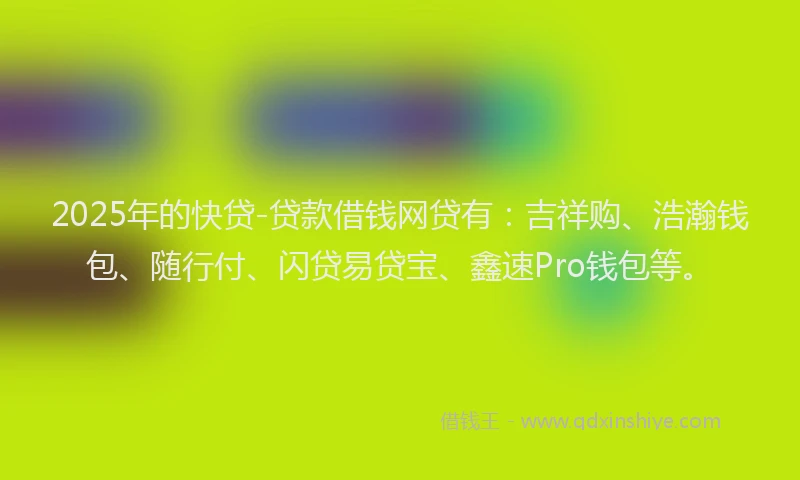 2025年的快贷-贷款借钱网贷有：吉祥购、浩瀚钱包、随行付、闪贷易贷宝、鑫速Pro钱包等。