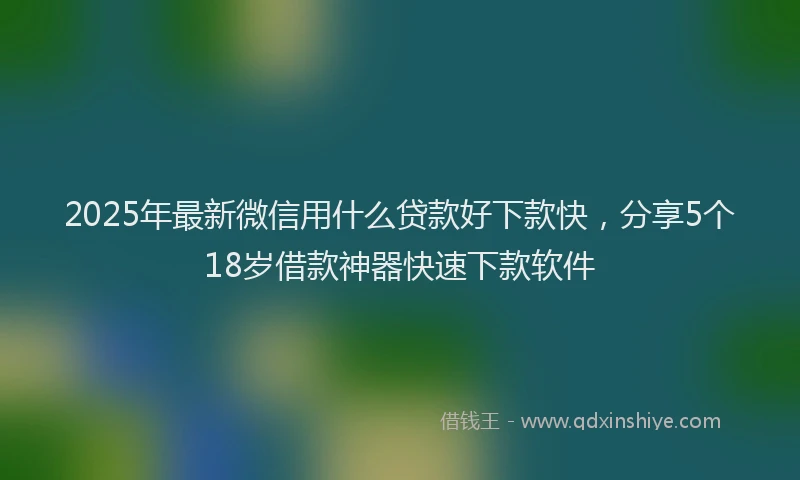 2025年最新微信用什么贷款好下款快，分享5个18岁借款神器快速下款软件