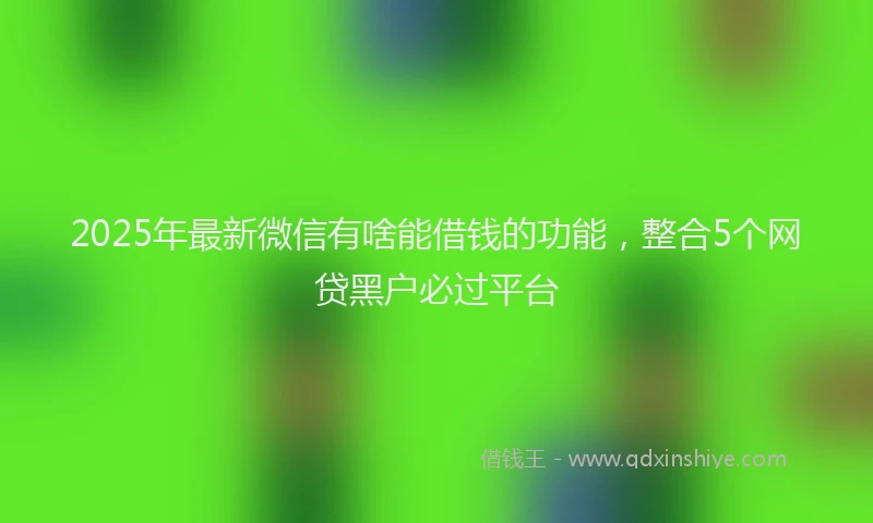 2025年最新微信有啥能借钱的功能，整合5个网贷黑户必过平台
