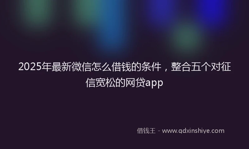 2025年最新微信怎么借钱的条件，整合五个对征信宽松的网贷app