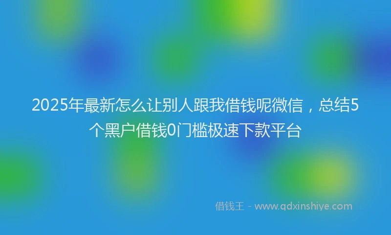 2025年最新怎么让别人跟我借钱呢微信，总结5个黑户借钱0门槛极速下款平台