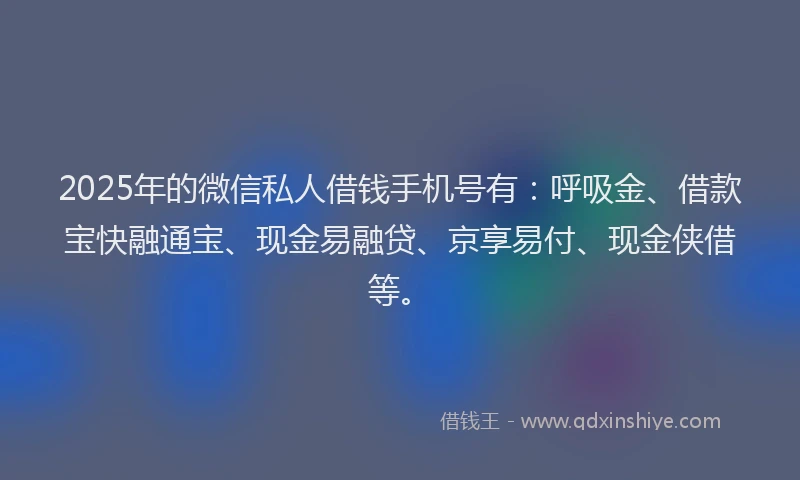 2025年的微信私人借钱手机号有：呼吸金、借款宝快融通宝、现金易融贷、京享易付、现金侠借等。