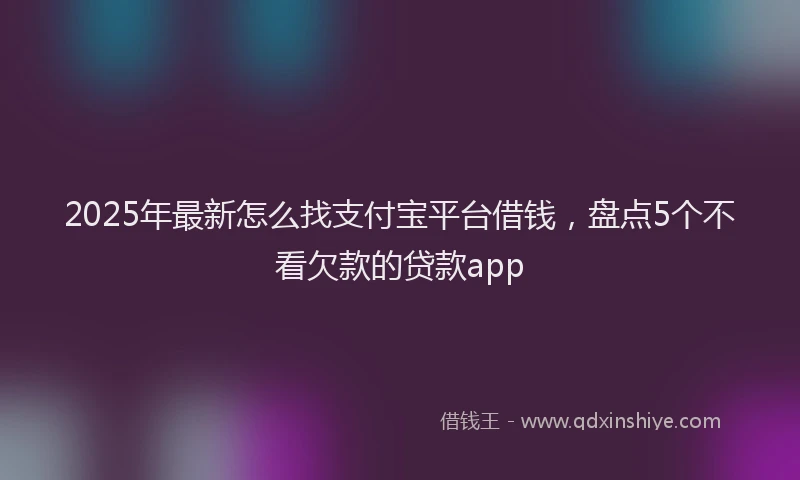 2025年最新怎么找支付宝平台借钱，盘点5个不看欠款的贷款app